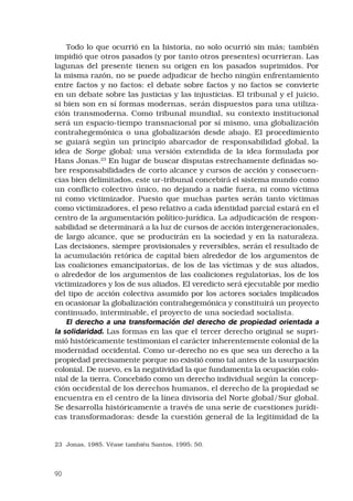 90
Todo lo que ocurrió en la historia, no solo ocurrió sin más; también
impidió que otros pasados (y por tanto otros presentes) ocurrieran. Las
lagunas del presente tienen su origen en los pasados suprimidos. Por
la misma razón, no se puede adjudicar de hecho ningún enfrentamiento
entre factos y no factos: el debate sobre factos y no factos se convierte
en un debate sobre las justicias y las injusticias. El tribunal y el juicio,
si bien son en sí formas modernas, serán dispuestos para una utiliza-
ción transmoderna. Como tribunal mundial, su contexto institucional
será un espacio-tiempo transnacional por sí mismo, una globalización
contrahegemónica o una globalización desde abajo. El procedimiento
se guiará según un principio abarcador de responsabilidad global, la
idea de Sorge global: una versión extendida de la idea formulada por
Hans Jonas.23
En lugar de buscar disputas estrechamente definidas so-
bre responsabilidades de corto alcance y cursos de acción y consecuen-
cias bien delimitados, este ur-tribunal concebirá el sistema mundo como
un conflicto colectivo único, no dejando a nadie fuera, ni como víctima
ni como victimizador. Puesto que muchas partes serán tanto víctimas
como victimizadores, el peso relativo a cada identidad parcial estará en el
centro de la argumentación político-jurídica. La adjudicación de respon-
sabilidad se determinará a la luz de cursos de acción intergeneracionales,
de largo alcance, que se producirán en la sociedad y en la naturaleza.
Las decisiones, siempre provisionales y reversibles, serán el resultado de
la acumulación retórica de capital bien alrededor de los argumentos de
las coaliciones emancipatorias, de los de las víctimas y de sus aliados,
o alrededor de los argumentos de las coaliciones regulatorias, los de los
victimizadores y los de sus aliados. El veredicto será ejecutable por medio
del tipo de acción colectiva asumido por los actores sociales implicados
en ocasionar la globalización contrahegemónica y constituirá un proyecto
continuado, interminable, el proyecto de una sociedad socialista.
El derecho a una transformación del derecho de propiedad orientada a
la solidaridad. Las formas en las que el tercer derecho original se supri-
mió históricamente testimonian el carácter inherentemente colonial de la
modernidad occidental. Como ur-derecho no es que sea un derecho a la
propiedad precisamente porque no existió como tal antes de la usurpación
colonial. De nuevo, es la negatividad la que fundamenta la ocupación colo-
nial de la tierra. Concebido como un derecho individual según la concep-
ción occidental de los derechos humanos, el derecho de la propiedad se
encuentra en el centro de la línea divisoria del Norte global/Sur global.
Se desarrolla históricamente a través de una serie de cuestiones jurídi-
cas transformadoras: desde la cuestión general de la legitimidad de la
23	 Jonas, 1985. Véase también Santos, 1995: 50.
 