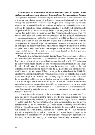 92
El derecho al reconocimiento de derechos a entidades incapaces de ser
titulares de deberes, concretamente la naturaleza y las generaciones futuras.
La supresión del cuarto derecho original fundamenta la simetría entre los
sujetos de derechos y los sujetos de deberes que se halla en el centro de la
concepción occidental de los derechos. Según esta concepción, solamente
los que son susceptibles de ser sujetos de deberes tienen derecho a ser
sujetos de derechos. Esta simetría estrechó el ámbito del principio de
reciprocidad de tal forma que dejó fuera a las mujeres, los niños, los es-
clavos, los indígenas, la naturaleza y las generaciones futuras. Una vez
fueron excluidos del círculo de reciprocidad, se les incluyó como cosas
en los razonamientos y cálculos económicos y políticos. Las transforma-
ciones graduales de los dos últimos siglos han sido demasiado tímidas
como para neutralizar el trágico resultado de estas exclusiones arbitrarias.
El principio de responsabilidad en sentido amplio mencionado arriba
proporciona la orientación normativa para la extensión del ámbito de
reciprocidad dentro del cual se reconocerán derechos de los que son
titulares los no sujetos de deberes.
El derecho a la autodeterminación democrática. Con una larga tradición
en la modernidad occidental, la supresión de este derecho legitimó las
derrotas populares tras las revoluciones de los siglos XIX y XX, así como
de la independencia elitista de las colonias latinoamericanas a lo largo
de todo el siglo XIX. Se podría localizar la misma supresión en la casi
simultánea proclamación del derecho de las naciones a la autodetermi-
nación tanto por Woodrow Wilson como por Lenin (Wallerstein, 1991: 5).
En el período de posguerra, la reclamación de este ur-derecho ha estado
presente en el proceso de descolonización y hoy en día se invoca por parte
de los pueblos indígenas en su lucha por su identidad social, política y
cultural. Aunque el fortalecimiento de esta tradición es indudablemente
un hecho histórico progresista, también se puede convertir en una seria
barrera a la posterior reclamación del ur-derecho a la autodetermina-
ción democrática exigida por una práctica cosmopolita insurgente de
derechos humanos.
La trayectoria del derecho a la autodeterminación durante los últi-
mos cincuenta años demuestra cuánto queda por hacer todavía en esta
área. La formulación moderada y relativamente ambigua de este derecho
en la Carta de las Naciones Unidas fue pronto suplantada por la fuerza
del movimiento anticolonialista (la Conferencia Bandung se celebró en
1955) y el predominio de la doctrina socialista de la autodeterminación
por encima de la del mundo occidental (Cassese, 1979: 139). Mientras
que el concepto de la autodeterminación se expandía para implicar la
liberación del colonialismo, de la dominación racista (por ejemplo, Su-
dáfrica y Rodesia del sur), y de la ocupación extranjera (como los te-
 