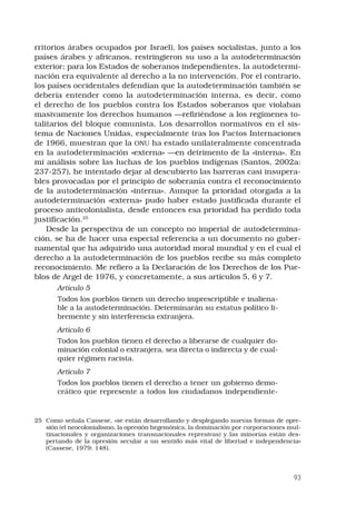 93
rritorios árabes ocupados por Israel), los países socialistas, junto a los
países árabes y africanos, restringieron su uso a la autodeterminación
exterior; para los Estados de soberanos independientes, la autodetermi-
nación era equivalente al derecho a la no intervención. Por el contrario,
los países occidentales defendían que la autodeterminación también se
debería entender como la autodeterminación interna, es decir, como
el derecho de los pueblos contra los Estados soberanos que violaban
masivamente los derechos humanos —refiriéndose a los regímenes to-
talitarios del bloque comunista. Los desarrollos normativos en el sis-
tema de Naciones Unidas, especialmente tras los Pactos Internaciones
de 1966, muestran que la ONU ha estado unilateralmente concentrada
en la autodeterminación «externa» —en detrimento de la «interna». En
mi análisis sobre las luchas de los pueblos indígenas (Santos, 2002a:
237-257), he intentado dejar al descubierto las barreras casi insupera-
bles provocadas por el principio de soberanía contra el reconocimiento
de la autodeterminación «interna». Aunque la prioridad otorgada a la
autodeterminación «externa» pudo haber estado justificada durante el
proceso anticolonialista, desde entonces esa prioridad ha perdido toda
justificación.25
Desde la perspectiva de un concepto no imperial de autodetermina-
ción, se ha de hacer una especial referencia a un documento no guber-
namental que ha adquirido una autoridad moral mundial y en el cual el
derecho a la autodeterminación de los pueblos recibe su más completo
reconocimiento. Me refiero a la Declaración de los Derechos de los Pue-
blos de Argel de 1976, y concretamente, a sus artículos 5, 6 y 7.
Artículo 5
Todos los pueblos tienen un derecho imprescriptible e inaliena-
ble a la autodeterminación. Determinarán su estatus político li-
bremente y sin interferencia extranjera.
Artículo 6
Todos los pueblos tienen el derecho a liberarse de cualquier do-
minación colonial o extranjera, sea directa o indirecta y de cual-
quier régimen racista.
Artículo 7
Todos los pueblos tienen el derecho a tener un gobierno demo-
crático que represente a todos los ciudadanos independiente-
25	 Como señala Cassese, «se están desarrollando y desplegando nuevas formas de opre-
sión (el neocolonialismo, la opresión hegemónica, la dominación por corporaciones mul-
tinacionales y organizaciones transnacionales represivas) y las minorías están des-
pertando de la opresión secular a un sentido más vital de libertad e independencia»
(Cassese, 1979: 148).
 