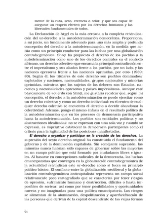 94
mente de la raza, sexo, creencia o color, y que sea capaz de
asegurar un respeto efectivo por los derechos humanos y las
libertades fundamentales de todos.
La Declaración de Argel es la más cercana a la completa reivindica-
ción del ur-derecho a la autodeterminación democrática. Proporciona,
a mi juicio, un fundamento adecuado para una más amplia y profunda
concepción del derecho a la autodeterminación, en la medida que ac-
túa como un principio conductor para las luchas por una globalización
contrahegemónica. Shivji ha propuesto el derecho de los pueblos a la
autodeterminación como uno de los derechos centrales en el contexto
africano, un derecho colectivo «que encarna la principal contradicción en-
tre el imperialismo y sus aliados frente a los pueblos, por un lado, y las
naciones opresoras frente a las naciones oprimidas, por otro» (1989:
80). Según él, los titulares de este derecho son pueblos dominados/
explotados y naciones, nacionalidades, grupos nacionales y minorías
oprimidas, mientras que los sujetos de los deberes son Estados, na-
ciones y nacionalidades opresoras y países imperialistas. Aunque esté
básicamente de acuerdo con Shivji, me gustaría recalcar que, según mi
concepción, el derecho a la autodeterminación se puede ejercitar como
un derecho colectivo y como un derecho individual: en el centro de cual-
quier derecho colectivo se encuentra el derecho a decidir abandonar la
colectividad. Además, pongo el mismo énfasis en el resultado político de
la autodeterminación que en los procesos de democracia participativa
hacia la autodeterminación. Los pueblos son entidades políticas y no
abstracciones idealizadas: no se expresan con una sola voz y cuando se
expresan, es imperativo establecer la democracia participativa como el
criterio para la legitimidad de las posiciones manifestadas.
El derecho a organizar y participar en la creación de los derechos. La
supresión del sexto derecho original ha constituido el fundamento del
gobierno y de la dominación capitalista. Sin semejante supresión, las
minorías nunca habrían sido capaces de gobernar sobre las mayorías
en un campo político que está formado por ciudadanos libres e igua-
les. Al basarse en concepciones radicales de la democracia, las luchas
emancipatorias que convergen en la globalización contrahegemónica de
la actualidad reivindican este ur-derecho como si fuera su principio
político básico. El conflicto entre la globalización neoliberal y la globa-
lización contrahegemónica anticapitalista representa un campo social
relativamente poco cartografiado que se caracteriza por tener riesgos
de opresión, sufrimiento humano y destrucción, difíciles o hasta im-
posibles de sortear, así como por tener posibilidades y oportunidades
nuevas y no imaginadas para una política emancipatoria. Los riesgos
se alimentan de la atomización, despolitización y apartheidización de
las personas que derivan de la espiral descendente de las viejas formas
 