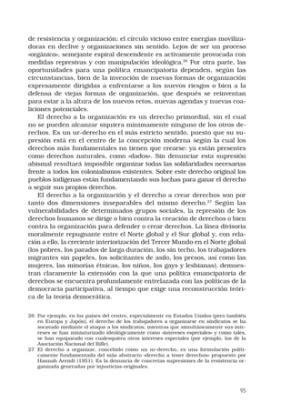95
de resistencia y organización: el círculo vicioso entre energías moviliza-
doras en declive y organizaciones sin sentido. Lejos de ser un proceso
«orgánico», semejante espiral descendente es activamente provocada con
medidas represivas y con manipulación ideológica.26
Por otra parte, las
oportunidades para una política emancipatoria dependen, según las
circunstancias, bien de la invención de nuevas formas de organización
expresamente dirigidas a enfrentarse a los nuevos riesgos o bien a la
defensa de viejas formas de organización, que después se reinventan
para estar a la altura de los nuevos retos, nuevas agendas y nuevas coa-
liciones potenciales.
El derecho a la organización es un derecho primordial, sin el cual
no se pueden alcanzar siquiera mínimamente ninguno de los otros de-
rechos. Es un ur-derecho en el más estricto sentido, puesto que su su-
presión está en el centro de la concepción moderna según la cual los
derechos más fundamentales no tienen que crearse: ya están presentes
como derechos naturales, como «dados». Sin denunciar esta supresión
abismal resultará imposible organizar todas las solidaridades necesarias
frente a todos los colonialismos existentes. Sobre este derecho original los
pueblos indígenas están fundamentando sus luchas para ganar el derecho
a seguir sus propios derechos.
El derecho a la organización y el derecho a crear derechos son por
tanto dos dimensiones inseparables del mismo derecho.27
Según las
vulnerabilidades de determinados grupos sociales, la represión de los
derechos humanos se dirige o bien contra la creación de derechos o bien
contra la organización para defender o crear derechos. La línea divisoria
moralmente repugnante entre el Norte global y el Sur global y, con rela-
ción a ello, la creciente interiorización del Tercer Mundo en el Norte global
(los pobres, los parados de larga duración, los sin techo, los trabajadores
migrantes sin papeles, los solicitantes de asilo, los presos, así como las
mujeres, las minorías étnicas, los niños, los gays y lesbianas), demues-
tran claramente la extensión con la que una política emancipatoria de
derechos se encuentra profundamente entrelazada con las políticas de la
democracia participativa, al tiempo que exige una reconstrucción teóri-
ca de la teoría democrática.
26	 Por ejemplo, en los países del centro, especialmente en Estados Unidos (pero también
en Europa y Japón), el derecho de los trabajadores a organizarse en sindicatos se ha
socavado mediante el ataque a los sindicatos, mientras que simultáneamente sus inte-
reses se han miniaturizado ideológicamente como «intereses especiales» y como tales,
se han equiparado con cualesquiera otros intereses especiales (por ejemplo, los de la
Asociación Nacional del Rifle).
27	 El derecho a organizar, concebido como un ur-derecho, es una formulación políti-
camente fundamentada del más abstracto «derecho a tener derechos» propuesto por
Hannah Arendt (1951). Es la denuncia de concretas supresiones de la resistencia or-
ganizada generadas por injusticias-originales.
 
