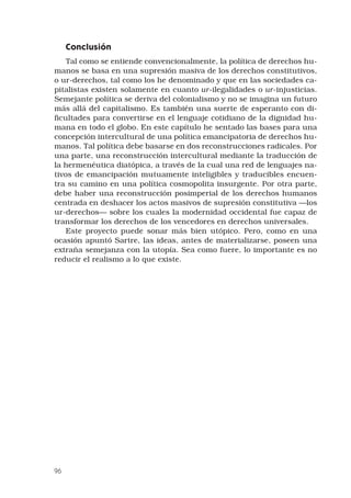 96
Conclusión
Tal como se entiende convencionalmente, la política de derechos hu-
manos se basa en una supresión masiva de los derechos constitutivos,
o ur-derechos, tal como los he denominado y que en las sociedades ca-
pitalistas existen solamente en cuanto ur-ilegalidades o ur-injusticias.
Semejante política se deriva del colonialismo y no se imagina un futuro
más allá del capitalismo. Es también una suerte de esperanto con di-
ficultades para convertirse en el lenguaje cotidiano de la dignidad hu-
mana en todo el globo. En este capítulo he sentado las bases para una
concepción intercultural de una política emancipatoria de derechos hu-
manos. Tal política debe basarse en dos reconstrucciones radicales. Por
una parte, una reconstrucción intercultural mediante la traducción de
la hermenéutica diatópica, a través de la cual una red de lenguajes na-
tivos de emancipación mutuamente inteligibles y traducibles encuen-
tra su camino en una política cosmopolita insurgente. Por otra parte,
debe haber una reconstrucción posimperial de los derechos humanos
centrada en deshacer los actos masivos de supresión constitutiva —los
ur-derechos— sobre los cuales la modernidad occidental fue capaz de
transformar los derechos de los vencedores en derechos universales.
Este proyecto puede sonar más bien utópico. Pero, como en una
ocasión apuntó Sartre, las ideas, antes de materializarse, poseen una
extraña semejanza con la utopía. Sea como fuere, lo importante es no
reducir el realismo a lo que existe.
 