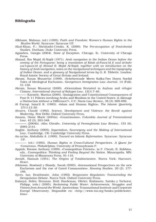 97
Bibliografía
Afkhami, Mahnaz, (ed.) (1995). Faith and Freedom: Women’s Human Rights in the
Muslim World. Syracuse: Syracuse UP.
Afzal-Khan, F.; Sheshadri-Crooks, K. (2000). The Pre-occupation of Postcolonial
Studies. Durham: Duke University Press.
Agamben, Giorgio (2004). State of Exception. Chicago, IL: University of Chicago
Press.
Ahmad, Ibn Majid Al-Najdi (1971). Arab navigation in the Indian Ocean before the
coming of the Portuguese: being a translation of Kitab al-Fawa’id fi usul al-bahr
wa’l-qawa’id of Ahmad B. Majid Al-Najdi, together with an introduction on the
history of Arab navigation, notes on the navigational techniques and the topography
of Indian Ocean, and a glossary of Navigational terms by G. R. Tibbetts. London:
Royal Asiatic Society of Great Britain and Ireland.
Akram, Susan Musarrtat (1999). «Scheherezade Meets Kafka:Two Dozen Sordid
Tales of Ideological Exclusion», Georgetown Immigration Law Journal, 14 (Fall),
51-150.
Akram, Susan Musarrat (2000). «Orientalism Revisited in Asylum and refugee
Claims», International Journal of Refugee Law, 12(1) 7-40.
———— Karmely, Maritza (2005). «Immigration and Constitutional Consequences of
Post-9/11 Policies involving Arabs and Muslims in the United States: is Alienage
a Distinction without a Difference?», U.C. Davis Law Review, 38 (3), 609-699.
Al Faruqi, Isma’il R. (1983). «Islam and Human Rights», The Islamic Quarterly
27(1):12-30.
Alvares, Claude (1992). Science, Development and Violence: the Revolt against
Modernity. New Delhi: Oxford University Press.
Amann, Diane Marie (2004a). «Guantánamo», Columbia Journal of Transnational
Law, 42 (2), 263-348.
———— (2004b). «Abu Ghraib», University of Pennsylvania Law Review, 153 (6),
2085-2141.
Anghie, Anthony (2005). Imperialism, Sovereignty and the Making of International
Law. Cambridge, UK: Cambridge University Press.
An-na’im, Abdullahi A. (1990). Toward an Islamic Reformation. Syracuse: Syracuse
UP.
———— (ed.) (1992). Human Rights in Cross-Cultural Perspectives. A Quest for
Consensus. Philadelphia: University of Pennsylvania P.
Appiah, Kwame Anthony (1998). «Cosmopolitan Patriots», in P. Cheah; B. Robbins,
eds., Cosmopolitics: Thinking and Feeling Beyond the Nation. Minneapolis, MN:
University of Minnesota Press, 91-116.
Arendt, Hannah (1951). The Origins of Totalitarianism. Nueva York: Harcourt,
Brace.
Atkinson, Rowland y Blandy, Sarah (2005). «International Perspectives on the new
Enclavism and the rise of Gated Communities», Housing Studies, 20 (2), 177-
186.
Ayres, Ian; Braithwaite, John (1992). Responsive Regulation: Transcending the
Deregulation Debate. Nueva York: Oxford University Press.
Balanyá, Belén; Brennan, Brid; Hoedeman, Olivier; Kishimoto, Satoko y Terhorst,
Philipp, (eds.) (2005). Reclaiming Public Water: Achievements, Struggles and
Visions from Around the World. Amsterdam: Transnational Institute and Corporate
Europe Observatory. Disponible en: http://www.tni.org/books/publicwater.
htm.
 