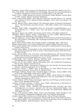 98
Bambirra, Vania (1978). Teoría de la dependencia: Una anticrítica. Mexico city: Era.
Barr, Bob (2004). «USA PATRIOT Act and Progeny Threaten the Very Foundation of
Freedom», Georgetown Journal of Law  Public Policy, 2 (2), 385-392.
Bauer, Carl J. (1998). Against the Current: Privatization, Water Markets, and the State
in Chile. London: Kluwer Academic Publishers.
Bauer, Laura Isabel (2004). «They Beg Our Protection and We Refuse: U.S. Asylum
Law’s Failure to Protect Many of Today’s Refugees», Notre Dame Law Review, 79
(3), 1081-1116.
Bernal, Martin (1987). Black Athena: The Afroasiatic Roots of Classical Civilization.
Vol. 1. The Fabrication of Ancient Greece, 1785-1885. London: Free Association
Books.
Bhabha, Homi (1996). «Unsatisfied: Notes on Vernacular Cosmopolitanism», in L.
Garcia-Morena; P. C. Pfeifer, (eds.), Text and Nation. London: Camden House,
191-207.
Bhargava, Rajeev (ed.) (1998). Secularism and Its Critics. New Delhi: Oxford UP.
Bhargava, Rajeev; Bagchi, Amiya y Sudarshan, R. (eds.) (1999). Multiculturalism,
Liberalism and Democracy. New Delhi: Oxford UP.
Blakely, Edward J.; Snyder, Mary Gail (1999). Fortress America: Gated Communities in
the United States. Cambridge, MA: Brookings Institution Press, Lincoln Institute
of Land Policy.
Bloch, Ernst ([1947] 1995). The Principle of Hope. Cambridge, Mass.: MIT Press.
Bloom, Harold (1973). The Anxiety of Influence. Oxford: Oxford University Press.
Bond Patrick (2000). Elite transition: from Apartheid to Neoliberalism in South Africa.
London: Pluto Press.
Borelli, Silvia (2005). «Casting light on the Legal Black Hole: International Law and
Detentions Abroad in the ‘War on Terror’», International Review of the Red Cross,
87 (857), 39-68.
Boyne, Shawn (2004). «Law, Terrorism, and Social Movements: the Tension between
Politics and Security in Germany’s Anti-Terrorism Legislation», Cardozo Journal
of International and Comparative Law, 12 (1), 41-82.
Breckenridge, Carol; Pollock, Sheldon; Bhabba; Homi; Chakrabarty (eds.) (2002).
Cosmopolitanism. Durham: Duke University Press.
Brown, Lee M. (ed.) (2004). African Philosophy: New and Traditional Perspectives.
Nueva York: Oxford University Press.
Brown, Michelle (2005). «’Setting the Conditions’ for Abu Ghraib: The Prison Nation
Abroad», American Quarterly, 57 (3), 973-997.
Buchanan, Patrick J. (2006). State of Emergency: the Third World Invasion and
Conquest of America. Nueva York: St. Martin’s Press.
Buhlungu, Sakhela; Daniel, John; Southall, Roger; Lutchman, Jessica (2006). State
of the nation 2005-2006. South Africa: HSRC Press.
Burnett, D. Graham (2002). «‘It Is Impossible to Make a Step without the Indians’:
Nineteenth-Century Geographical Exploration and the Amerindians of British
Guiana», Ethnohistory, 49 (1), 3-40.
Cabral, Amílcar (1979). Unity and Struggle: Speeches and Writings of Amílcar Cabral.
Nueva York: Monthly Review Press.
Cardoso, Fernando Enrique y Faletto, Enzo (1969). Dependencia y Desarrollo en
América Latina. Mexico City: Siglo XXI.
Cassese, Antonio (1979). «Political Self-Determination-Old Concepts and New
Developments» in Cassese, Antonio (ed.) UN Law Fundamental Rights: Two
Topics in International Law. Alphen aan den Rijn, The Netherlands: Sijthoff and
Noordhoff, 137-173.
Castro, José Esteban (2006). Water, Power and Citizenship: Social Struggle in the
Basin of Mexico. Basingstoke [England]; New York: Palgrave Macmillan.
Césaire, Aimé (1955). Discours sur le Colonialisme. París: Présence Africaine.
———— (2000). Discourse on Colonialism. Nueva York: Nueva York University Press.
Chang, Nancy (2001). «The USA Patriot Act: What’s So Patriotic about Trampling on
the Bill of Rights», Guild Practitioner, 58 (3), 142-158.
 