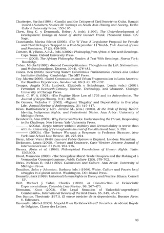 99
Chatterjee, Partha (1984). «Gandhi and the Critique of Civil Society» in Guha, Ranajit
(coord.) Subaltern Studies III: Writings on South Asia History and Society. Delhi:
Oxford University Press, 153-195.
Chew, Sing C. y Denemark, Robert A. (eds). (1996). The Underdevelopment of
Development: Essays in honor of Andre Gunder Frank. Thousand Oaks. CA:
Sage.
Cianciarulo, Marisa Silenzi (2005). «The W Visa: A Legislative Proposal for Female
and Child Refugees Trapped in a Post-September 11 World», Yale Journal of Law
and Feminism, 17 (2), 459-500.
Coetzee, H. y Roux, A.P.J., (eds.) (2002). Philosophy from Africa: a Text with Readings.
Cape Town: Oxford University Press.
———— (2003). The African Philosophy Reader: A Text With Readings. Nueva York:
Routledge.
Cohen, Mitchell (1992). «Rooted Cosmopolitanism: Thoughts on the Left, Nationalism,
and Multiculturalism», Dissent, 39 (4), 478-483.
Conca, Ken (2005). Governing Water: Contentious Transnational Politics and Global
Institution Building. Cambridge: The MIT Press.
Coy, Martin (2006). «Gated Communities and Urban Fragmentation in Latin America:
the Brazilian Experience», GeoJournal, 66 (1-2), 121-132.
Creager, Angela N.H.; Lunbeck, Elizabeth y Schiebinger, Londa (eds.) (2001).
Feminism in Twentieth-Century: Science, Technology, and Medicine. Chicago:
University of Chicago Press. 
David, C. W. A. (1924). «The Fugitive Slave Law of 1793 and its Antecedents», The
Journal of Negro History, 9 (1), 18-25.
De Genova, Nicholas P. (2002). «Migrant ‘Illegality’ and Deportability in Everyday
Life», Annual Review of Anthropology, 31: 419-447. 
Dean, Bartholomew y Levi, Jerome M., (eds.) (2003). At the Risk of Being Heard:
Identity, Indigenous Rights, and Postcolonial States. Ann Arbor: University of
Michigan Press. 
Dershowitz, Alan (2002). Why Terrorism Works: Understanding the Threat, Responding
to the Challenge. New Haven: Yale University Press. 
———— (2003a). «Reply: torture without visibility and accountability is worse than
with it», University of Pennsylvania Journal of Constitutional Law, 6, 326. 
———— (2003b). «The Torture Warrant: a Response to Professor Strauss», New
York Law School Law Review, 48, 275-294. 
Dicey, Albert Vern (1948). Law and Public Opinion in England. London: Macmillan.
Dickinson, Laura (2005). «Torture and Contract», Case Western Reserve Journal of
International Law, 37 (5-3), 267-275. 
Diemer, Alwin et al. (1986). Philosophical Foundations of Human Rights. París:
UNESCO.
Diouf, Mamadou (2000). «The Senegalese Murid Trade Diaspora and the Making of a
Vernacular Cosmopolitanism», Public Culture 12(3), 679-702. 
Dirks, Nicholas B. (ed.) (1992). Colonialism and Culture. Ann Arbor: University of
Michigan Press. 
Donahue, John y Johnston, Barbara (eds.) (1998). Water, Culture and Power: local
struggles in a global context. Washington, DC: Island Press. 
Donnelly, Jack (1989). Universal Human Rights in Theory and Practice. Ithaca: Cornell
UP.
Dorf, Michael y Sabel, Charles (1998). «A Construction of Democratic
Experimentalism», Columbia Law Review, 98, 267-473. 
Dörmann, Knut (2003). «The Legal Situation of Unlawful/unprivileged
Combatants», International Review of the Red Cross, 85, 849, 45-74. 
Dos Santos, Theotonio (1971). El nuevo carácter de la dependencia. Buenos Aires:
S. Ediciones.
Dumoulin, Michel (2005). Léopold II: un Roi Génocidaire? Bruxelles: Académie Royale
de Belgique, Classe des Lettres.
 