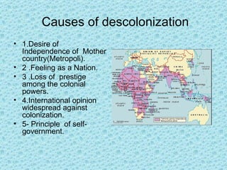 Causes of descolonization
• 1.Desire of
  Independence of Mother
  country(Metropoli).
• 2 .Feeling as a Nation.
• 3 .Loss of prestige
  among the colonial
  powers.
• 4.International opinion
  widespread against
  colonization.
• 5- Principle of self-
  government.
 