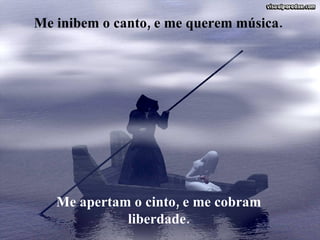 Me inibem o canto, e me querem música. Me apertam o cinto, e me cobram liberdade. 