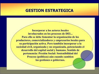 PLAN DE DESARROLLO DE CAPACIDADES
GESTION ESTRATEGICA
Incorporar a los actores locales
involucrados en los procesos de DEL..
Para ello se debe fomentar la organización de los
productores, comercializadores y empresarios locales para
su participación activa. Pero también incorporar a la
sociedad civil, organizada y no organizada, potenciando el
desarrollo del capital social y humano. Sentido de
pertenencia: Presión Social: Sostenibilidad del
Proceso (políticas) aún cuando cambien
las gestiones o gobiernos.
 
