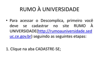 RUMO À UNIVERSIDADE
• Para acessar o Descomplica, primeiro você
deve se cadastrar no site RUMO À
UNIVERSIDADE(http://rumoauniversidade.sed
uc.ce.gov.br) seguindo as seguintes etapas:
1. Clique na aba CADASTRE-SE;
 