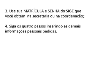 3. Use sua MATRÍCULA e SENHA do SIGE que
você obtém na secretaria ou na coordenação;
4. Siga os quatro passos inserindo as demais
informações pessoais pedidas.
 