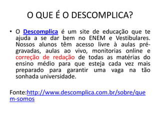 O QUE É O DESCOMPLICA?
• O Descomplica é um site de educação que te
ajuda a se dar bem no ENEM e Vestibulares.
Nossos alunos têm acesso livre à aulas pré-
gravadas, aulas ao vivo, monitorias online e
correção de redação de todas as matérias do
ensino médio para que esteja cada vez mais
preparado para garantir uma vaga na tão
sonhada universidade.
Fonte:http://www.descomplica.com.br/sobre/que
m-somos
 