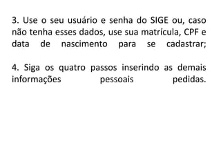 3. Use o seu usuário e senha do SIGE ou, caso
não tenha esses dados, use sua matrícula, CPF e
data de nascimento para se cadastrar;
4. Siga os quatro passos inserindo as demais
informações pessoais pedidas.
 