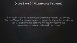O que é um CD (Continuous Delivery)
É a automatização do processo de liberação para seu cliente.
Com o CD você automatiza seu processo de liberação decidindo
liberar diariamente, semanalmente, mensalmente,
dependendo da maturidade do seu time.
 
