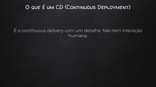 O que é um CD (Continuous Deployment)
É o continuous delivery com um detalhe. Não tem interação
humana.
 
