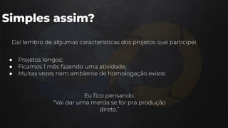 Simples assim?
● Projetos longos;
● Ficamos 1 mês fazendo uma atividade;
● Muitas vezes nem ambiente de homologação existe;
Daí lembro de algumas características dos projetos que participei.
Eu ﬁco pensando.
“Vai dar uma merda se for pra produção
direto.”
 