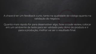 A chave é ter um feedback curto, tanto na qualidade do código quanto na
validação do negócio.
Quanto mais rápido for para desenvolver algo, fazer o code review, colocar
em um ambiente de teste para ser validado pelo dono do produto e ir
para a produção, melhor vai ser o resultado ﬁnal.
 