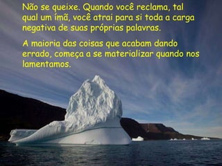 Não se queixe. Quando você reclama, tal qual um ímã, você atrai para si toda a carga negativa de suas próprias palavras.  A maioria das coisas que acabam dando errado, começa a se materializar quando nos lamentamos. 