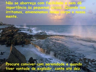 Não se aborreça com facilidade e nem dê importância às pequenas coisas. Quando nos irritamos, envenenamos nosso corpo e nossa mente. Procure conviver com serenidade e quando tiver vontade de explodir, conte até dez. 