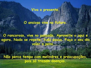 Viva o presente. O ansioso vive no futuro. O rancoroso, vive no passado. Aproveite o aqui e agora. Nada se repete, tudo passa. Faça o seu dia valer a pena...  Não perca tempo com melindres e preocupações, pois só trazem doenças. 