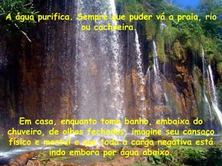A água purifica. Sempre que puder vá a praia, rio ou cachoeira.  Em casa, enquanto toma banho, embaixo do chuveiro, de olhos fechados, imagine seu cansaço físico e mental e que toda a carga negativa está indo embora por água abaixo. 