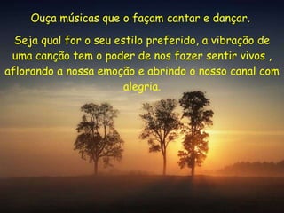 Ouça músicas que o façam cantar e dançar.  Seja qual for o seu estilo preferido, a vibração de uma canção tem o poder de nos fazer sentir vivos , aflorando a nossa emoção e abrindo o nosso canal com alegria. 