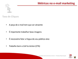 Copyright (®) Ecommerce School – Proibida Reprodução
Taxa de Cliques
Métricas no e-mail marketing
• A peça de e-mail tem que ser atraente
• É importante trabalhar boas imagens
• É necessário falar a língua do seu público-alvo
• Trabalhe bem o Call to Action (CTA)
 