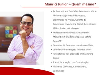 Copyright (®) Ecommerce School – Proibida Reprodução
Maurici Junior – Quem mesmo?
• Professor titular ComSchool nos cursos: Como
Abrir uma Loja Virtual de Sucesso,
Ecommerce na Prática, Gerente de
Ecommerce e Marketing Digital, Gerentes de
Mídias Sociais, Alibaba.com
• Professor na Pós-Graduação Anhembi
Morumbi SP, IBG Rondonópolis e SENAC
Bauru SP
• Consultor de E-commerce na iHouse Web
• Coordenador do Projeto Empresa Junior
• Publicitário e Pós-graduado em Marketing
Digital
• 7 anos de atuação com Comunicação
• Pizza Hut, Camicado, Clube Esperia,
ComSchool
 