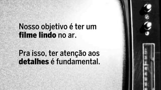 Nosso objetivo é ter um
filme lindo no ar.

Pra isso, ter atenção aos
detalhes é fundamental.
 