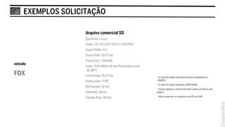 EXEMPLOS SOLICITAÇÃO

                    Arquivo comercial SD
                    Quicktime (.mov)
                    Codec: DV-25 (o DV-NTSC o DVCPRO)
                    Aspect Ratio: 4:3
                    Frame Rate: 29,97 fps
                    Frame Size: 720x480
veículo
                    Audio: PCM 48Khz 16 bits Peak Audio Level
                    -10 dBFS
FOX                 Frame Rate: 29,97 fps                       • O nível de áudio não deve ter picos superiores a
                    Audio codec: PCM                            -10dBFS
                                                                • O nível de áudio loudness (EBU R128)
                    Bit/Sample: 16 bits
                                                                • Enviar apenas o comercial (sem slates ou barras em
                    Channels: Stereo                            negro)

                    Sample Rate: 48 Khz                         • Não comprimir os arquivos em ZIP ou RAR
 