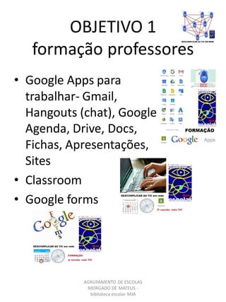OBJETIVO 1
formação professores
AGRUPAMENTO DE ESCOLAS
MORGADO DE MATEUS -
biblioteca escolar MJA
• Google Apps para
trabalhar- Gmail,
Hangouts (chat), Google
Agenda, Drive, Docs,
Fichas, Apresentações,
Sites
• Classroom
• Google forms
 