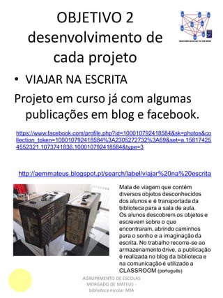 OBJETIVO 2
desenvolvimento de
cada projeto
AGRUPAMENTO DE ESCOLAS
MORGADO DE MATEUS -
biblioteca escolar MJA
• VIAJAR NA ESCRITA
Projeto em curso já com algumas
publicações em blog e facebook.
https://www.facebook.com/profile.php?id=100010792418584&sk=photos&co
llection_token=100010792418584%3A2305272732%3A69&set=a.15817425
4552321.1073741836.100010792418584&type=3
http://aemmateus.blogspot.pt/search/label/viajar%20na%20escrita
Mala de viagem que contém
diversos objetos desconhecidos
dos alunos e é transportada da
biblioteca para a sala de aula.
Os alunos descobrem os objetos e
escrevem sobre o que
encontraram, abrindo caminhos
para o sonho e a imaginação da
escrita. No trabalho recorre-se ao
armazenamento drive, a publicação
é realizada no blog da biblioteca e
na comunicação é utilizado a
CLASSROOM (português)
 