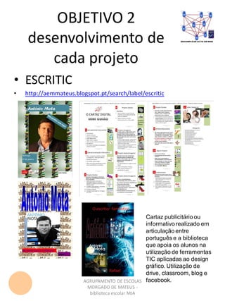 OBJETIVO 2
desenvolvimento de
cada projeto
AGRUPAMENTO DE ESCOLAS
MORGADO DE MATEUS -
biblioteca escolar MJA
• ESCRITIC
• http://aemmateus.blogspot.pt/search/label/escritic
Cartaz publicitário ou
informativo realizado em
articulação entre
português e a biblioteca
que apoia os alunos na
utilização de ferramentas
TIC aplicadas ao design
gráfico. Utilização de
drive, classroom, blog e
facebook.
 