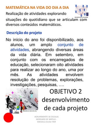 AGRUPAMENTO DE ESCOLAS
MORGADO DE MATEUS -
biblioteca escolar MJA
MATEMÁTICA NA VIDA DO DIA A DIA
Realização de atividades explorando
situações do quotidiano que se articulam com
diversos conteúdos matemáticos.
No início do ano foi disponibilizado, aos
alunos, um amplo conjunto de
atividades, abrangendo diversas áreas
da vida diária. Em setembro, em
conjunto com os encarregados de
educação, selecionaram oito atividades
para realizar ao longo do ano, uma por
mês. As atividades envolvem
resolução de problemas, explorações,
investigações, pesquisas, ….
Descrição do projeto
OBJETIVO 2
desenvolvimento
de cada projeto
 
