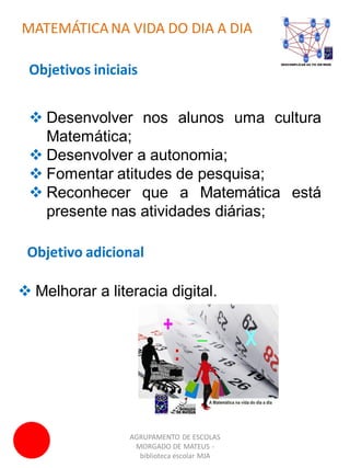 AGRUPAMENTO DE ESCOLAS
MORGADO DE MATEUS -
biblioteca escolar MJA
MATEMÁTICA NA VIDA DO DIA A DIA
 Desenvolver nos alunos uma cultura
Matemática;
 Desenvolver a autonomia;
 Fomentar atitudes de pesquisa;
 Reconhecer que a Matemática está
presente nas atividades diárias;
Objetivos iniciais
Objetivo adicional
 Melhorar a literacia digital.
 