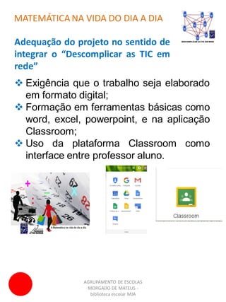 AGRUPAMENTO DE ESCOLAS
MORGADO DE MATEUS -
biblioteca escolar MJA
MATEMÁTICA NA VIDA DO DIA A DIA
Adequação do projeto no sentido de
integrar o “Descomplicar as TIC em
rede”
 Exigência que o trabalho seja elaborado
em formato digital;
 Formação em ferramentas básicas como
word, excel, powerpoint, e na aplicação
Classroom;
 Uso da plataforma Classroom como
interface entre professor aluno.
 