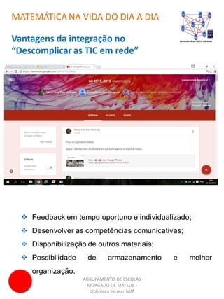 AGRUPAMENTO DE ESCOLAS
MORGADO DE MATEUS -
biblioteca escolar MJA
MATEMÁTICA NA VIDA DO DIA A DIA
Vantagens da integração no
“Descomplicar as TIC em rede”
 Feedback em tempo oportuno e individualizado;
 Desenvolver as competências comunicativas;
 Disponibilização de outros materiais;
 Possibilidade de armazenamento e melhor
organização.
 