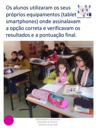 Os alunos utilizaram os seus
próprios equipamentos (tablets,
smartphones) onde assinalavam
a opção correta e verificavam os
resultados e a pontuação final.
AGRUPAMENTO DE ESCOLAS
MORGADO DE MATEUS -
biblioteca escolar MJA
 