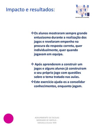 Impacto e resultados:
AGRUPAMENTO DE ESCOLAS
MORGADO DE MATEUS -
biblioteca escolar MJA
Os alunos mostraram sempre grande
entusiasmo durante a realização dos
jogos e revelaram empenho na
procura da resposta correta, quer
individualmente, quer quando
jogavam em equipa.
 Após aprenderem a construir um
jogos e alguns alunos já construiram
o seu próprio jogo com questões
sobre o tema tratado nas aulas.
Este exercício ajuda-os a consolidar
conhecimentos, enquanto jogam.
 