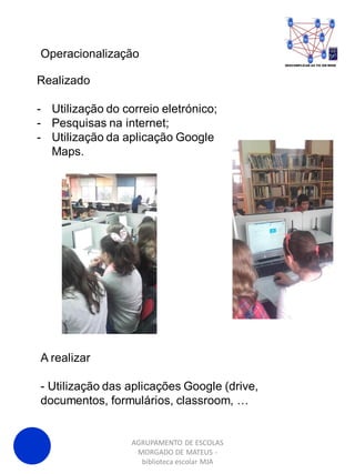 AGRUPAMENTO DE ESCOLAS
MORGADO DE MATEUS -
biblioteca escolar MJA
Operacionalização
Realizado
- Utilização do correio eletrónico;
- Pesquisas na internet;
- Utilização da aplicação Google
Maps.
A realizar
- Utilização das aplicações Google (drive,
documentos, formulários, classroom, …
 