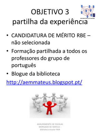 OBJETIVO 3
partilha da experiência
AGRUPAMENTO DE ESCOLAS
MORGADO DE MATEUS -
biblioteca escolar MJA
• CANDIDATURA DE MÉRITO RBE –
não selecionada
• Formação partilhada a todos os
professores do grupo de
português
• Blogue da biblioteca
http://aemmateus.blogspot.pt/
 