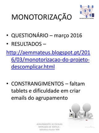 MONOTORIZAÇÃO
AGRUPAMENTO DE ESCOLAS
MORGADO DE MATEUS -
biblioteca escolar MJA
• QUESTIONÁRIO – março 2016
• RESULTADOS –
http://aemmateus.blogspot.pt/201
6/03/monotorizacao-do-projeto-
descomplicar.html
• CONSTRANGIMENTOS – faltam
tablets e dificuldade em criar
emails do agrupamento
 