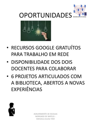 OPORTUNIDADES
• RECURSOS GOOGLE GRATUÍTOS
PARA TRABALHO EM REDE
• DISPONIBILIDADE DOS DOIS
DOCENTES PARA COLABORAR
• 6 PROJETOS ARTICULADOS COM
A BIBLIOTECA, ABERTOS A NOVAS
EXPERIÊNCIAS
AGRUPAMENTO DE ESCOLAS
MORGADO DE MATEUS -
biblioteca escolar MJA
 