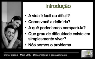 IntroduçãoA vida é fácil ou difícil?Como você a definiria?A quê poderíamos compará-la?Que grau de dificuldade existe em simplesmente viver?Nós somos o problemaCong. Casais | Maio 2009 | Descomplique o seu casamento
