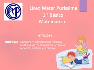 Liceo Mater Puríssima
1 ° Básico
Matemática
07/4/2021
Objetivo: Componer y descomponer números
del 0 a 20 de manera aditiva, en forma
concreta, pictórica y simbólica.
 