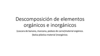 Descomposición de elementos
orgánicos e inorgánicos
(cascara de banano, manzana, pedazo de carne)material orgánico.
(bolsa plástica material )inorgánico.
 