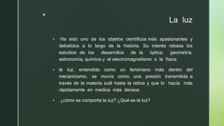 z
La luz
▪ Ha sido uno de los objetos científicos más apasionantes y
debatidos a lo largo de la historia. Su interés rebasa los
estudios de los desarrollos de la óptica, geometría,
astronomía, química y el electromagnetismo o la física
▪ la luz, entendida como un fenómeno más dentro del
mecanicismo, se movía como una presión transmitida a
través de la materia sutil hasta la retina y que lo hacía más
rápidamente en medios más densos
▪ ¿cómo se comporta la luz? ¿Qué es la luz?
 