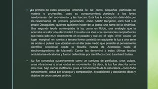 z
▪ La primera de estas analogías entendía la luz como pequeñas partículas de
materia o proyectiles, pues su comportamiento obedecía a las leyes
newtonianas del movimiento y las fuerzas. Esta fue la concepción defendida por
los newtonianos de primera generación, como Martin Benjamin, John Keill o el
propio Desaguliers, quienes quisieron hacer de la óptica una rama de la dinámica.
Una segunda teoría contemplaba la luz como un fluido, una analogía que la
acercaba al calor o la electricidad. Era esta una idea con resonancias neoplatónicas
que había sido muy preeminente en el pasado y que en el siglo XVIII ocupó un
lugar marginal en ciertos a tercera forma consistió en equiparar la luz a una serie
de ondas o pulsos que vibraban en el éter (ese medio que presidió el pensamiento
científico occidental desde la filosofía natural de Aristóteles hasta el
electromagnetismo de Maxwell). Cantor las denominó a estas últimas teorías
ondulatorias-vibratorias y fueron defendidas por científicos como Leonhard Eulera.
▪ luz fue concebida sucesivamente como un conjunto de partículas, unos pulsos,
unas vibraciones o unas ondas en movimiento. Es decir, la luz fue descrita como
otra cosa, bajo ciertas metáforas, pues el conocimiento de la naturaleza –como todo
conocimiento- actúa por analogía y comparación, extrapolando y asociando ideas y
objetos de unos campos a otros.
 