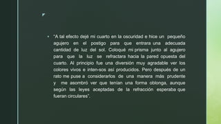 z
▪ “A tal efecto dejé mi cuarto en la oscuridad e hice un pequeño
agujero en el postigo para que entrara una adecuada
cantidad de luz del sol. Coloqué mi prisma junto al agujero
para que la luz se refractara hacia la pared opuesta del
cuarto. Al principio fue una diversión muy agradable ver los
colores vivos e inten-sos así producidos. Pero después de un
rato me puse a considerarlos de una manera más prudente
y me asombró ver que tenían una forma oblonga, aunque
según las leyes aceptadas de la refracción esperaba que
fueran circulares”.
 