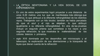 z
▪ LA ÓPTICA NEWTONIANA Y LA VIDA SOCIAL DE LOS
EXPERIMENTOS
▪ En uno de estos experimentos logró proyectar a una distancia de
unos 6,30 metros una luz que se manifestaba más oblonga que
esférica, lo que atribuyó a la diferente refrangibilidad de los distintos
rayos. Trabajando con un hilo bicolor, también se había percatado
de que el azul y el rojo se alejaban, lo que atribuyó
igualmente a su diferente refrangibilidad. En otra de las pruebas
incluyó un segundo prisma que sometiese a los rayos a una
segunda refracción, la que mostraba la inalterabilidad de los
colores básicos o primarios.
▪ siglo XVII dominada por los desarrollos del microscopio y el
telescopio, la exploración de sus aberraciones y la búsqueda de
leyes que dieran cuenta de la refracción
 