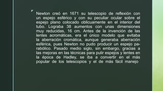 z
Newton creó en 1671 su telescopio de reflexión con
un espejo esférico y con su peculiar ocular sobre el
espejo plano colocado oblicuamente en el interior del
tubo. Lograba 38 aumentos con unas dimensiones
muy reducidas, 16 cm. Antes de la invención de las
lentes acromáticas, era el único modelo que evitaba
la aberración cromática, aunque generaba aberración
esférica, pues Newton no pudo producir un espejo pa-
rabólico. Pasado medio siglo, sin embargo, gracias a
las mejoras en las técnicas para pulir espejos y lentes en
la época de Hadley, se iba a convertir en el más
popular de los telescopios y el de más fácil manejo
 